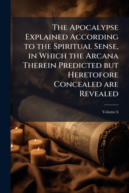 The Apocalypse Explained According to the Spiritual Sense, in Which the Arcana Therein Predicted but Heretofore Concealed are Revealed; Volume 6