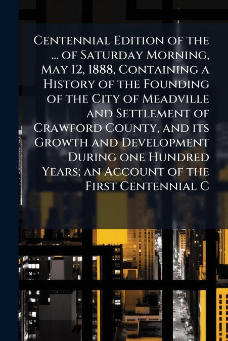 Centennial Edition of the ... of Saturday Morning, May 12, 1888, Containing a History of the Founding of the City of Meadville and Settlement of Crawford County, and its Growth and Development During 
