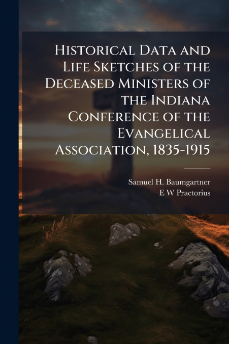 Historical Data and Life Sketches of the Deceased Ministers of the Indiana Conference of the Evangelical Association, 1835-1915