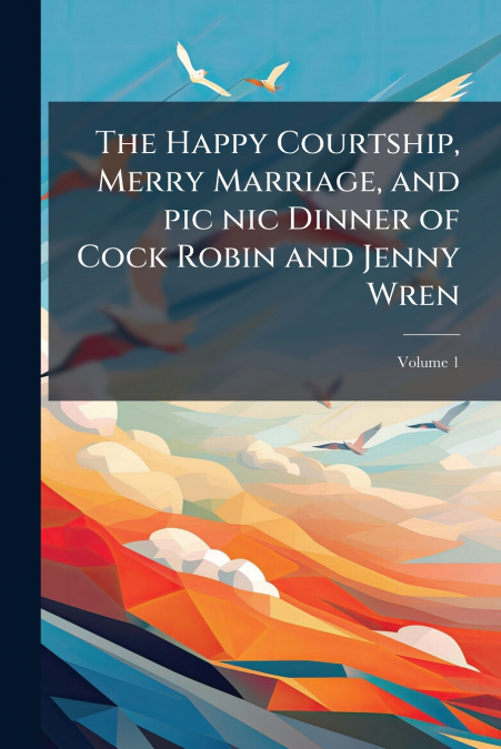 The Happy Courtship, Merry Marriage, and pic nic Dinner of Cock Robin and Jenny Wren