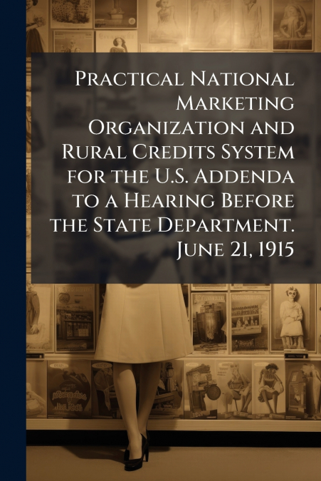 Practical National Marketing Organization and Rural Credits System for the U.S. Addenda to a Hearing Before the State Department. June 21, 1915