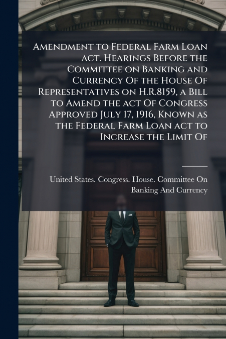Amendment to Federal Farm Loan act. Hearings Before the Committee on Banking and Currency Of the House Of Representatives on H.R.8159, a Bill to Amend the act Of Congress Approved July 17, 1916, Known