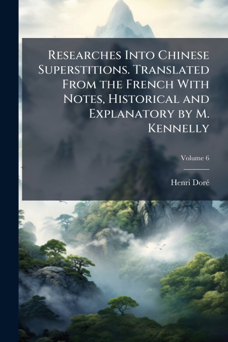 Researches Into Chinese Superstitions. Translated From the French With Notes, Historical and Explanatory by M. Kennelly; Volume 6
