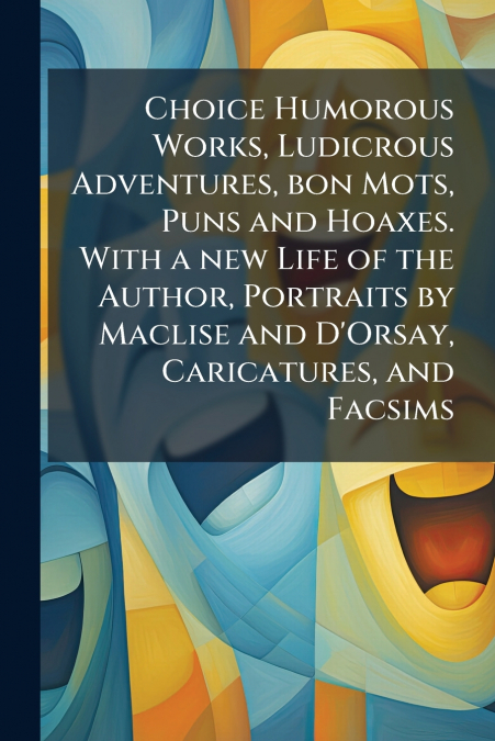 Choice Humorous Works, Ludicrous Adventures, bon Mots, Puns and Hoaxes. With a new Life of the Author, Portraits by Maclise and D’Orsay, Caricatures, and Facsims