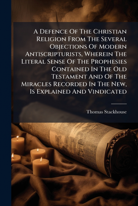 A Defence Of The Christian Religion From The Several Objections Of Modern Antiscripturists, Wherein The Literal Sense Of The Prophesies Contained In The Old Testament And Of The Miracles Recorded In T