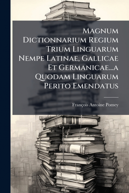Magnum Dictionnarium Regium Trium Linguarum Nempe Latinae, Gallicae Et Germanicae...a Quodam Linguarum Perito Emendatus