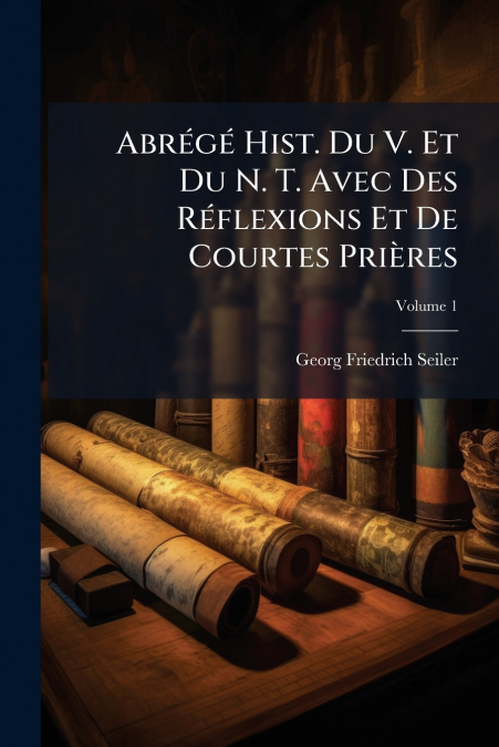 Abrégé Hist. Du V. Et Du N. T. Avec Des Réflexions Et De Courtes Prières; Volume 1