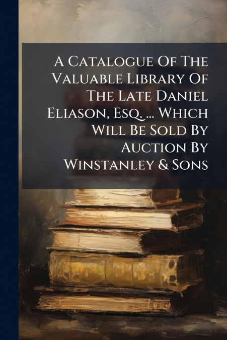 A Catalogue Of The Valuable Library Of The Late Daniel Eliason, Esq. ... Which Will Be Sold By Auction By Winstanley & Sons