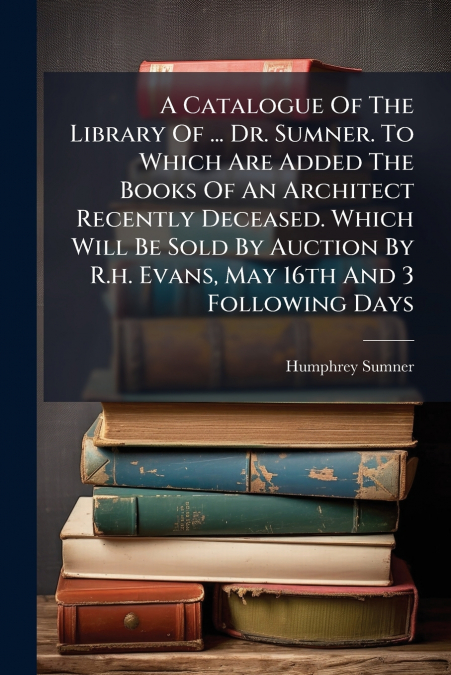 A Catalogue Of The Library Of ... Dr. Sumner. To Which Are Added The Books Of An Architect Recently Deceased. Which Will Be Sold By Auction By R.h. Evans, May 16th And 3 Following Days
