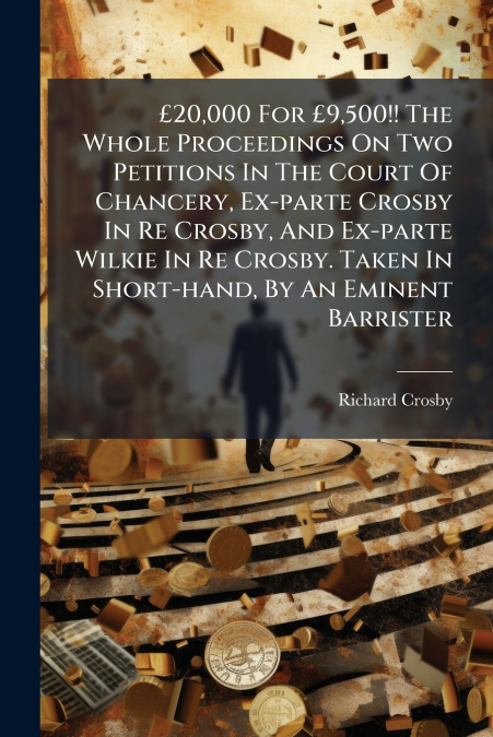 £20,000 For £9,500!! The Whole Proceedings On Two Petitions In The Court Of Chancery, Ex-parte Crosby In Re Crosby, And Ex-parte Wilkie In Re Crosby. Taken In Short-hand, By An Eminent Barrister
