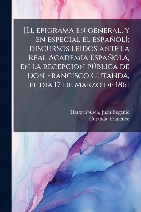 [El epigrama en general, y en especial el español]; discursos leidos ante la Real Academia Española, en la recepcion pública de Don Francisco Cutanda, el dia 17 de Marzo de 1861