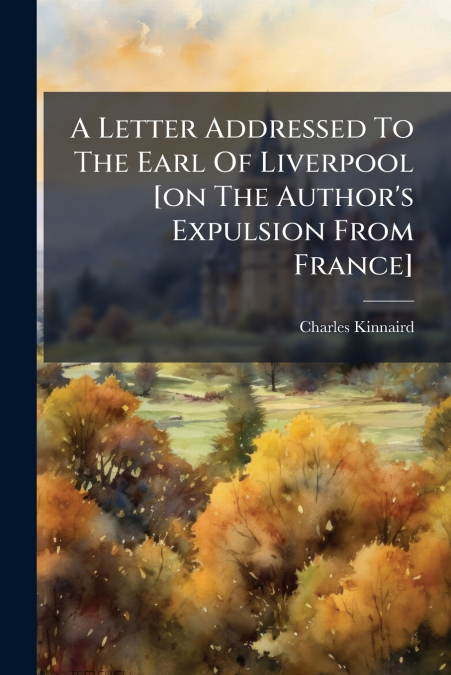 A Letter Addressed To The Earl Of Liverpool [on The Author’s Expulsion From France]