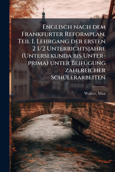 Englisch nach dem Frankfurter Reformplan. Teil I. Lehrgang der ersten 2 1/2 Unterrichtsjahre (Untersekunda bis Unter- prima) unter Beifügung zahlreicher Schülerarbeiten