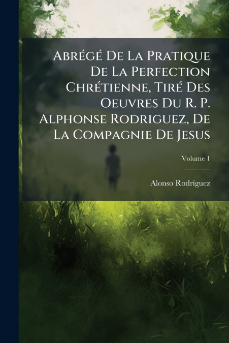Abrégé De La Pratique De La Perfection Chrétienne, Tiré Des Oeuvres Du R. P. Alphonse Rodriguez, De La Compagnie De Jesus; Volume 1