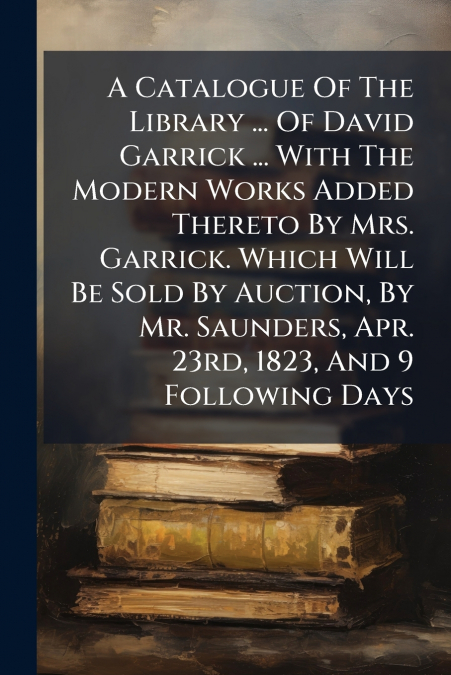 A Catalogue Of The Library ... Of David Garrick ... With The Modern Works Added Thereto By Mrs. Garrick. Which Will Be Sold By Auction, By Mr. Saunders, Apr. 23rd, 1823, And 9 Following Days