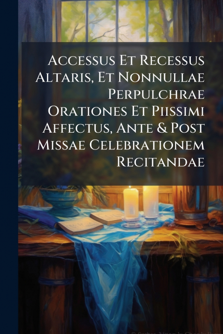 Accessus Et Recessus Altaris, Et Nonnullae Perpulchrae Orationes Et Piissimi Affectus, Ante & Post Missae Celebrationem Recitandae