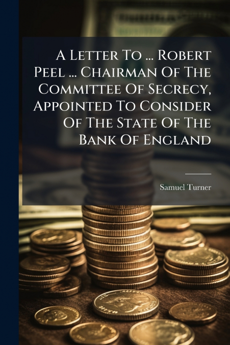 A Letter To ... Robert Peel ... Chairman Of The Committee Of Secrecy, Appointed To Consider Of The State Of The Bank Of England