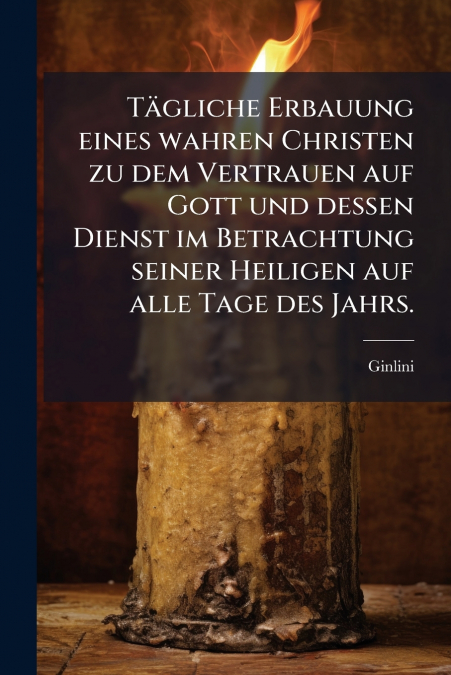 Tägliche Erbauung eines wahren Christen zu dem Vertrauen auf Gott und dessen Dienst im Betrachtung seiner Heiligen auf alle Tage des Jahrs.
