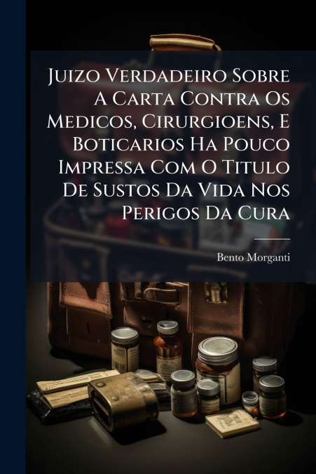 Juizo Verdadeiro Sobre A Carta Contra Os Medicos, Cirurgioens, E Boticarios Ha Pouco Impressa Com O Titulo De Sustos Da Vida Nos Perigos Da Cura