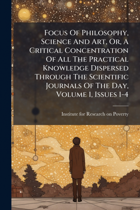 Focus Of Philosophy, Science And Art, Or, A Critical Concentration Of All The Practical Knowledge Dispersed Through The Scientific Journals Of The Day, Volume 1, Issues 1-4