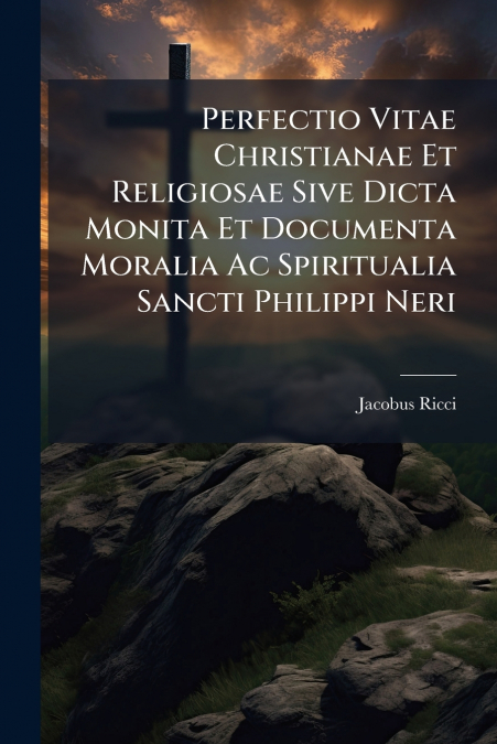 Perfectio Vitae Christianae Et Religiosae Sive Dicta Monita Et Documenta Moralia Ac Spiritualia Sancti Philippi Neri