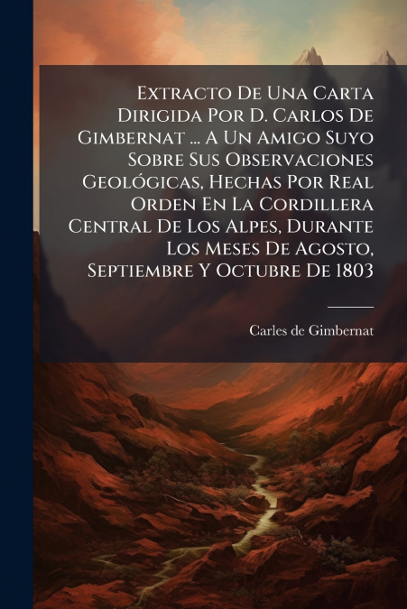 Extracto De Una Carta Dirigida Por D. Carlos De Gimbernat ... A Un Amigo Suyo Sobre Sus Observaciones Geológicas, Hechas Por Real Orden En La Cordillera Central De Los Alpes, Durante Los Meses De Agos