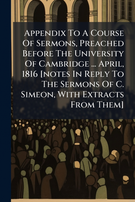 Appendix To A Course Of Sermons, Preached Before The University Of Cambridge ... April, 1816 [notes In Reply To The Sermons Of C. Simeon, With Extracts From Them]