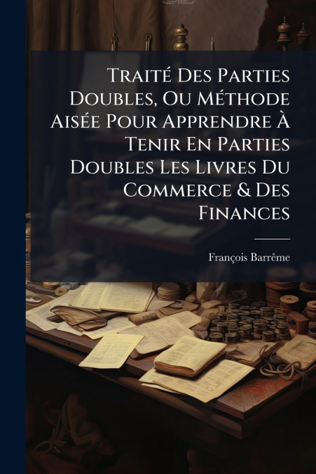 Traité Des Parties Doubles, Ou Méthode Aisée Pour Apprendre À Tenir En Parties Doubles Les Livres Du Commerce & Des Finances