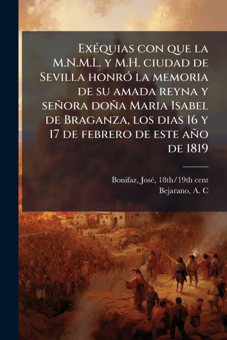 Exéquias con que la M.N.M.L. y M.H. ciudad de Sevilla honró la memoria de su amada reyna y señora doña Maria Isabel de Braganza, los dias 16 y 17 de febrero de este año de 1819
