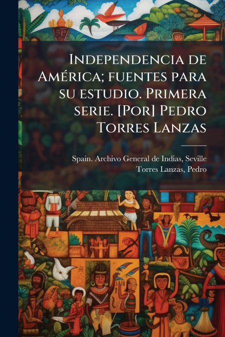 Independencia de América; fuentes para su estudio. Primera serie. [Por] Pedro Torres Lanzas