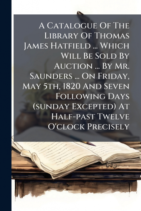 A Catalogue Of The Library Of Thomas James Hatfield ... Which Will Be Sold By Auction ... By Mr. Saunders ... On Friday, May 5th, 1820 And Seven Following Days (sunday Excepted) At Half-past Twelve O’