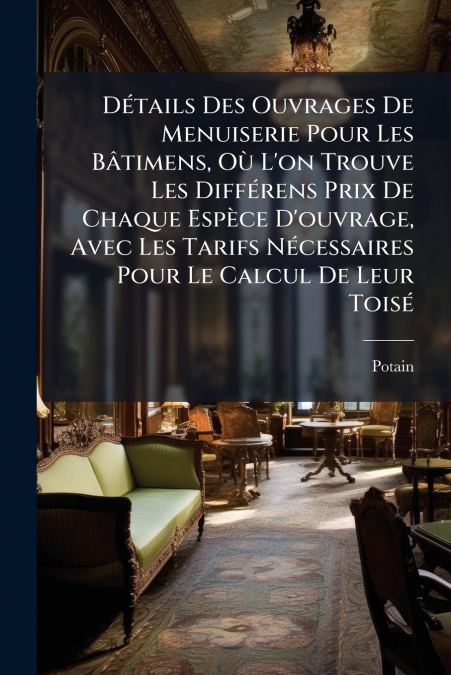 Détails Des Ouvrages De Menuiserie Pour Les Bâtimens, Où L’on Trouve Les Différens Prix De Chaque Espèce D’ouvrage, Avec Les Tarifs Nécessaires Pour Le Calcul De Leur Toisé