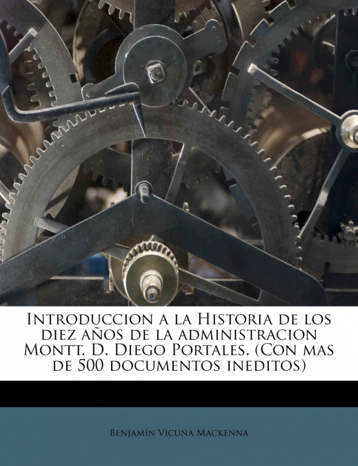 Introduccion a la Historia de los diez años de la administracion Montt. D. Diego Portales. (Con mas de 500 documentos ineditos)