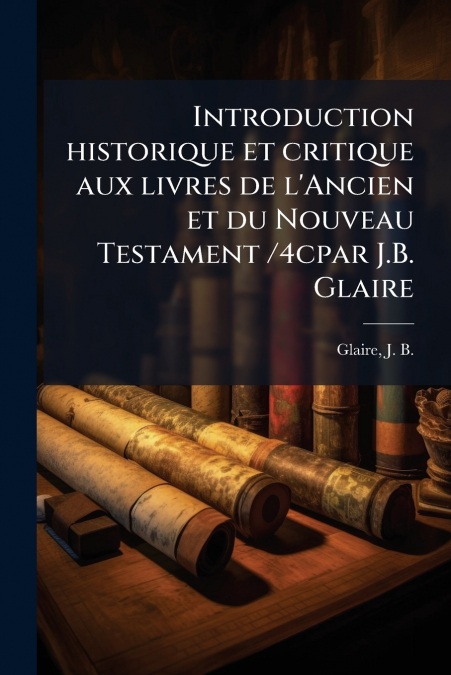 Introduction historique et critique aux livres de l’Ancien et du Nouveau Testament /4cpar J.B. Glaire