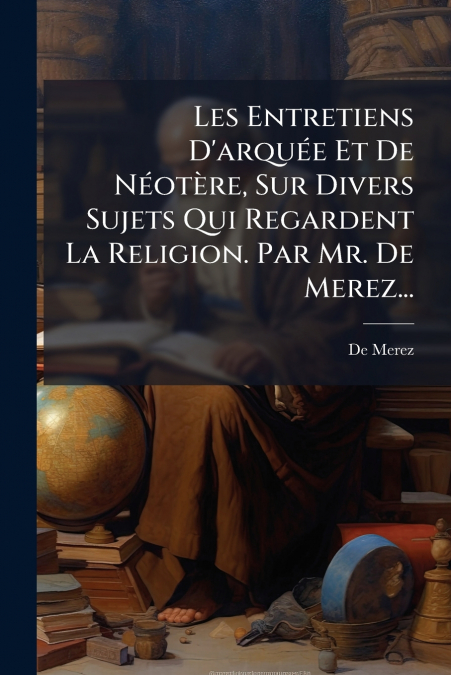 Les Entretiens D’arquée Et De Néotère, Sur Divers Sujets Qui Regardent La Religion. Par Mr. De Merez...