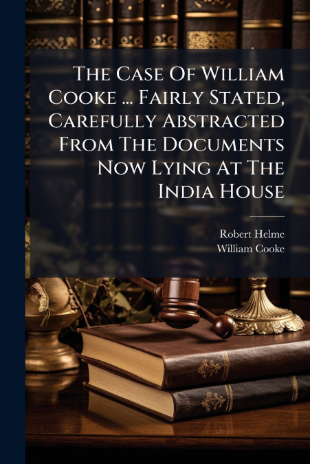 The Case Of William Cooke ... Fairly Stated, Carefully Abstracted From The Documents Now Lying At The India House