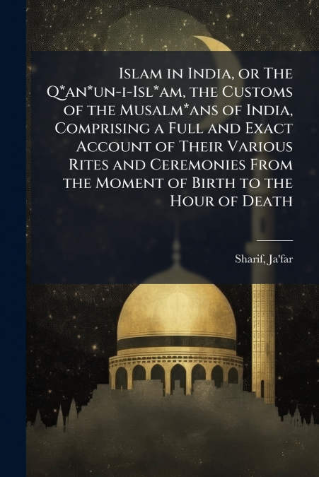 Islam in India, or The Q*an*un-i-Isl*am, the Customs of the Musalm*ans of India, Comprising a Full and Exact Account of Their Various Rites and Ceremonies From the Moment of Birth to the Hour of Death