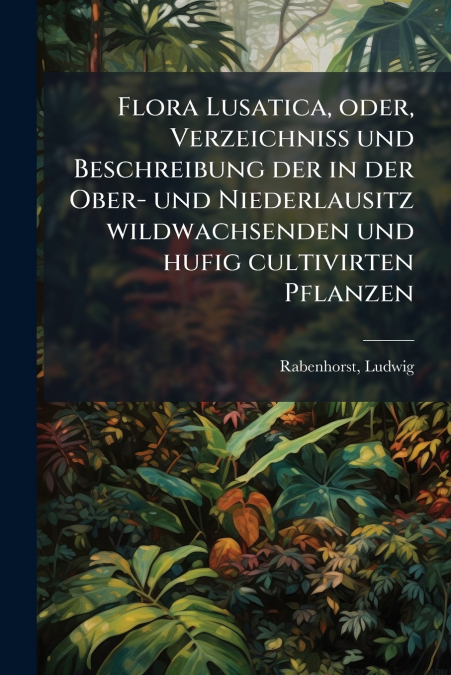 Flora Lusatica, oder, Verzeichniss und Beschreibung der in der Ober- und Niederlausitz wildwachsenden und hufig cultivirten Pflanzen