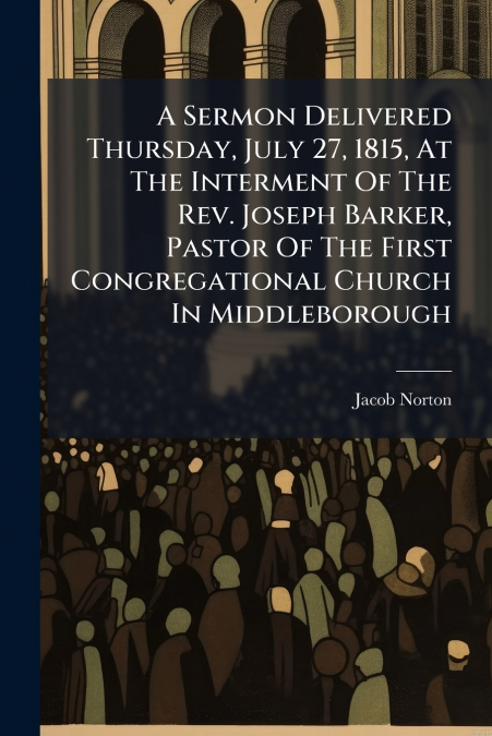 A Sermon Delivered Thursday, July 27, 1815, At The Interment Of The Rev. Joseph Barker, Pastor Of The First Congregational Church In Middleborough