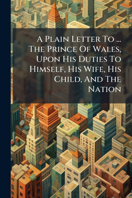 A Plain Letter To ... The Prince Of Wales, Upon His Duties To Himself, His Wife, His Child, And The Nation