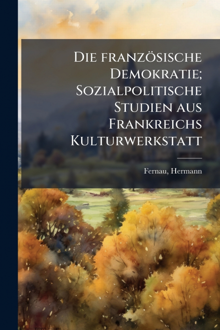 Die französische Demokratie; Sozialpolitische Studien aus Frankreichs Kulturwerkstatt