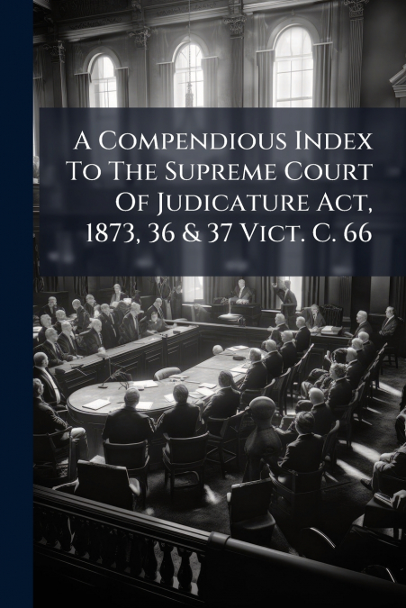 A Compendious Index To The Supreme Court Of Judicature Act, 1873, 36 & 37 Vict. C. 66