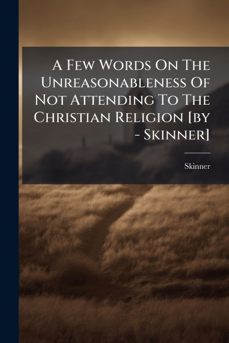 A Few Words On The Unreasonableness Of Not Attending To The Christian Religion [by - Skinner]