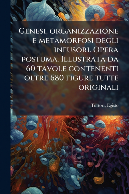 Genesi, organizzazione e metamorfosi degli infusori. Opera postuma. Illustrata da 60 tavole contenenti oltre 680 figure tutte originali