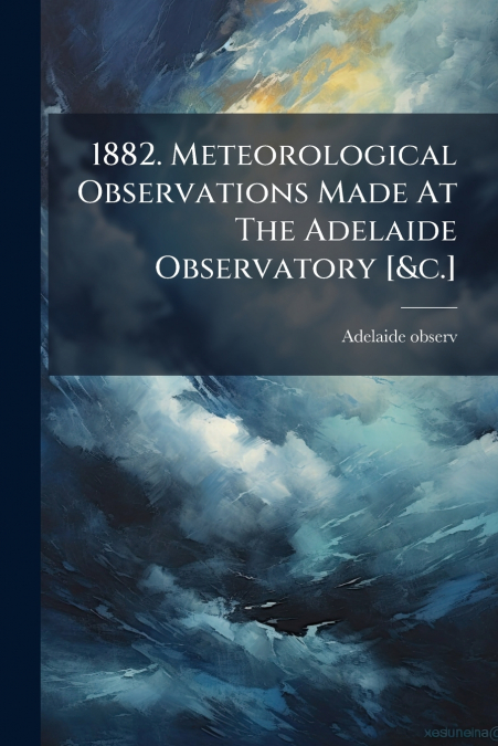 1882. Meteorological Observations Made At The Adelaide Observatory [&c.]