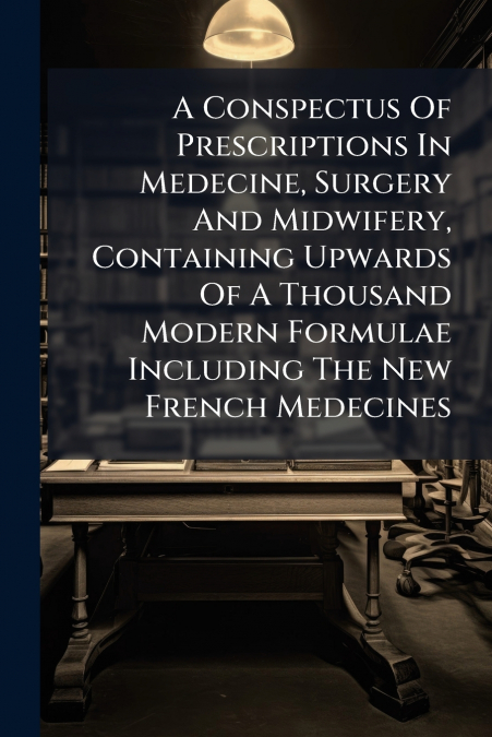 A Conspectus Of Prescriptions In Medecine, Surgery And Midwifery, Containing Upwards Of A Thousand Modern Formulae Including The New French Medecines