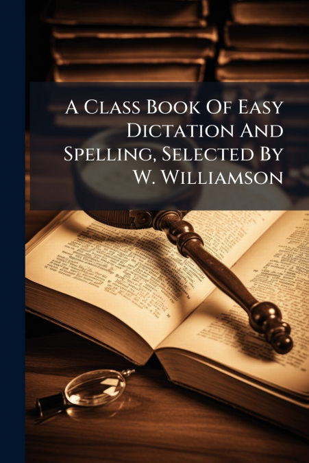 A Class Book Of Easy Dictation And Spelling, Selected By W. Williamson