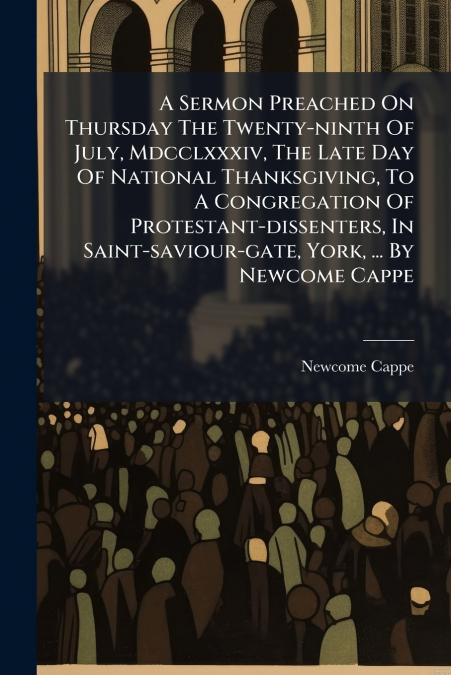 A Sermon Preached On Thursday The Twenty-ninth Of July, Mdcclxxxiv, The Late Day Of National Thanksgiving, To A Congregation Of Protestant-dissenters, In Saint-saviour-gate, York, ... By Newcome Cappe