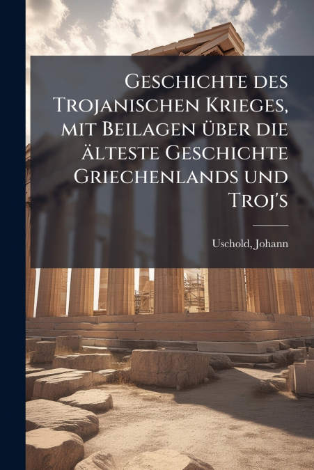 Geschichte des Trojanischen Krieges, mit Beilagen über die älteste Geschichte Griechenlands und Troj’s