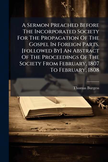 A Sermon Preached Before The Incorporated Society For The Propagation Of The Gospel In Foreign Parts. [followed By] An Abstract Of The Proceedings Of The Society From February, 1807 To February, 1808